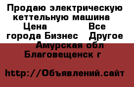 Продаю электрическую кеттельную машина › Цена ­ 50 000 - Все города Бизнес » Другое   . Амурская обл.,Благовещенск г.